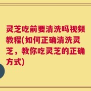 灵芝吃前要清洗吗视频教程(如何正确清洗灵芝，教你吃灵芝的正确方式)