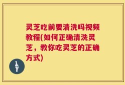 灵芝吃前要清洗吗视频教程(如何正确清洗灵芝，教你吃灵芝的正确方式)