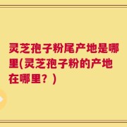 灵芝孢子粉尾产地是哪里(灵芝孢子粉的产地在哪里？)