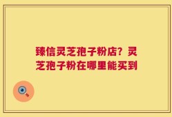 臻信灵芝孢子粉店？灵芝孢子粉在哪里能买到