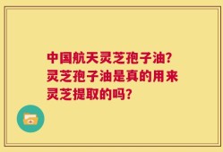 中国航天灵芝孢子油？灵芝孢子油是真的用来灵芝提取的吗？