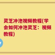 灵芝冲泡视频教程(学会如何冲泡灵芝：视频教程)