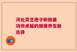 河北灵芝孢子粉胶囊 功效卓越的健康养生新选择