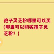 孢子灵芝粉哪里可以买(哪里可以购买孢子灵芝粉？)
