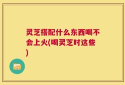灵芝搭配什么东西喝不会上火(喝灵芝时这些)