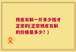 铁皮石斛一斤多少钱才正宗的(正宗铁皮石斛的价格是多少？)