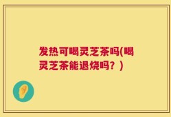 发热可喝灵芝茶吗(喝灵芝茶能退烧吗？)
