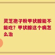 灵芝孢子粉甲状腺能不能吃？甲状腺这个病怎么治