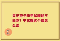 灵芝孢子粉甲状腺能不能吃？甲状腺这个病怎么治
