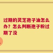过期的灵芝孢子油怎么办？怎么判断孢子粉过期了没