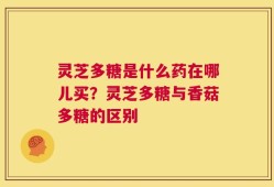 灵芝多糖是什么药在哪儿买？灵芝多糖与香菇多糖的区别