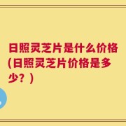 日照灵芝片是什么价格(日照灵芝片价格是多少？)