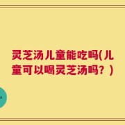 灵芝汤儿童能吃吗(儿童可以喝灵芝汤吗？)