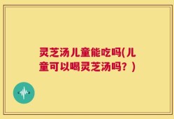 灵芝汤儿童能吃吗(儿童可以喝灵芝汤吗？)
