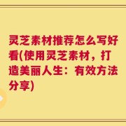 灵芝素材推荐怎么写好看(使用灵芝素材，打造美丽人生：有效方法分享)
