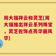 周大福祥云和灵芝(周大福推出祥云系列珠宝，灵芝佐饰点亮华丽风华)