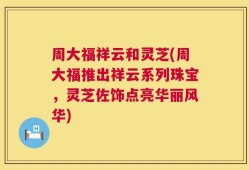 周大福祥云和灵芝(周大福推出祥云系列珠宝，灵芝佐饰点亮华丽风华)