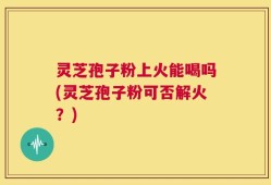 灵芝孢子粉上火能喝吗(灵芝孢子粉可否解火？)