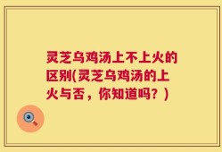 灵芝乌鸡汤上不上火的区别(灵芝乌鸡汤的上火与否，你知道吗？)