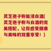 灵芝孢子粉能浸白酒(灵芝孢子粉与白酒的完美搭配，让你感受健康与美味的双重享受！)
