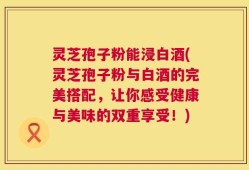 灵芝孢子粉能浸白酒(灵芝孢子粉与白酒的完美搭配，让你感受健康与美味的双重享受！)