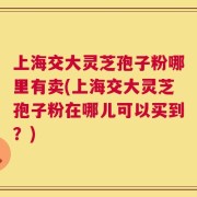 上海交大灵芝孢子粉哪里有卖(上海交大灵芝孢子粉在哪儿可以买到？)