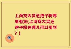 上海交大灵芝孢子粉哪里有卖(上海交大灵芝孢子粉在哪儿可以买到？)