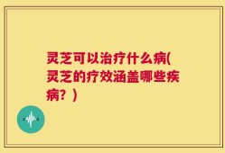 灵芝可以治疗什么病(灵芝的疗效涵盖哪些疾病？)