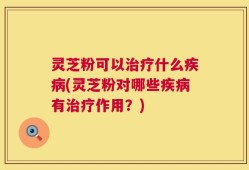 灵芝粉可以治疗什么疾病(灵芝粉对哪些疾病有治疗作用？)
