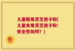 儿童服用灵芝孢子粉(儿童食用灵芝孢子粉：安全性如何？)