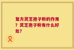 复方灵芝孢子粉的作用？灵芝孢子粉有什么好处？