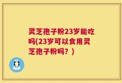 灵芝孢子粉23岁能吃吗(23岁可以食用灵芝孢子粉吗？)