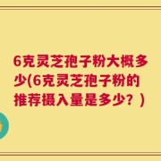 6克灵芝孢子粉大概多少(6克灵芝孢子粉的推荐摄入量是多少？)