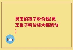 灵芝的孢子粉价钱(灵芝孢子粉价格大幅波动)