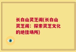 长白山灵芝阁(长白山灵芝阁：探索灵芝文化的绝佳场所)