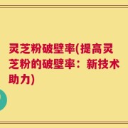 灵芝粉破壁率(提高灵芝粉的破壁率：新技术助力)