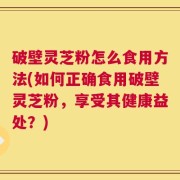 破壁灵芝粉怎么食用方法(如何正确食用破壁灵芝粉，享受其健康益处？)