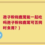 孢子粉和鹿茸能一起吃吗孢子粉和鹿茸可否同时食用？)