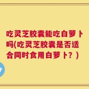 吃灵芝胶囊能吃白萝卜吗(吃灵芝胶囊是否适合同时食用白萝卜？)