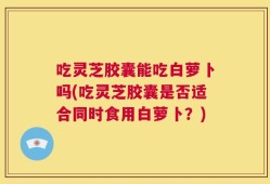 吃灵芝胶囊能吃白萝卜吗(吃灵芝胶囊是否适合同时食用白萝卜？)