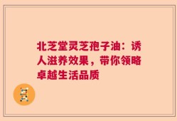 北芝堂灵芝孢子油：诱人滋养效果，带你领略卓越生活品质