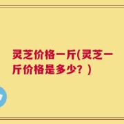 灵芝价格一斤(灵芝一斤价格是多少？)