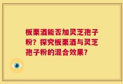 板栗酒能否加灵芝孢子粉？探究板栗酒与灵芝孢子粉的混合效果？