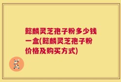 懿麟灵芝孢子粉多少钱一盒(懿麟灵芝孢子粉价格及购买方式)