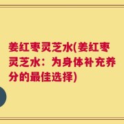 姜红枣灵芝水(姜红枣灵芝水：为身体补充养分的最佳选择)