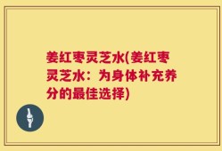 姜红枣灵芝水(姜红枣灵芝水：为身体补充养分的最佳选择)