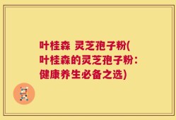 叶桂森 灵芝孢子粉(叶桂森的灵芝孢子粉：健康养生必备之选)