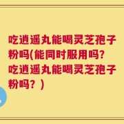 吃逍遥丸能喝灵芝孢子粉吗(能同时服用吗？吃逍遥丸能喝灵芝孢子粉吗？)