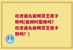 吃逍遥丸能喝灵芝孢子粉吗(能同时服用吗？吃逍遥丸能喝灵芝孢子粉吗？)