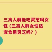 三高人群能吃灵芝吗女性 (三高人群女性适宜食用灵芝吗？)